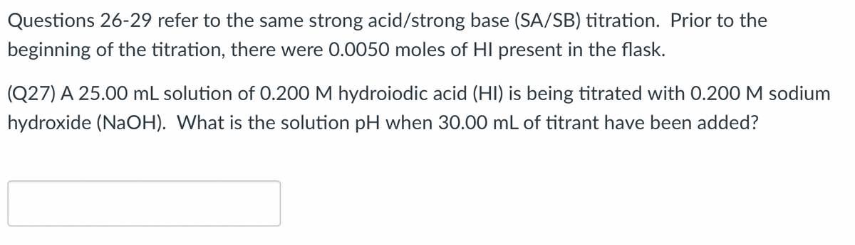 Questions 26-29 refer to the same strong acid/strong base (SA/SB) titration. Prior to the
beginning of the titration, there were 0.0050 moles of HI present in the flask.
(Q27) A 25.00 mL solution of 0.200 M hydroiodic acid (HI) is being titrated with 0.200 M sodium
hydroxide (NaOH). What is the solution pH when 30.00 mL of titrant have been added?
