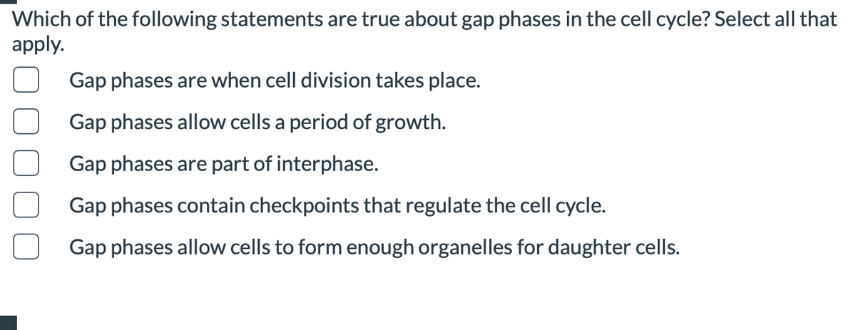 Which of the following statements are true about gap phases in the cell cycle? Select all that
apply.
Gap phases are when cell division takes place.
Gap phases allow cells a period of growth.
Gap phases are part of interphase.
Gap phases contain checkpoints that regulate the cell cycle.
Gap phases allow cells to form enough organelles for daughter cells.