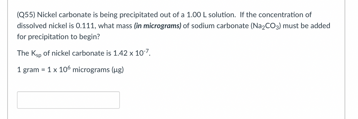 (Q55) Nickel carbonate is being precipitated out of a 1.00 L solution. If the concentration of
dissolved nickel is 0.111, what mass (in micrograms) of sodium carbonate (Na2CO3) must be added
for precipitation to begin?
The Ksp of nickel carbonate is 1.42 x 107.
1 gram = 1 x 106 micrograms (ug)
