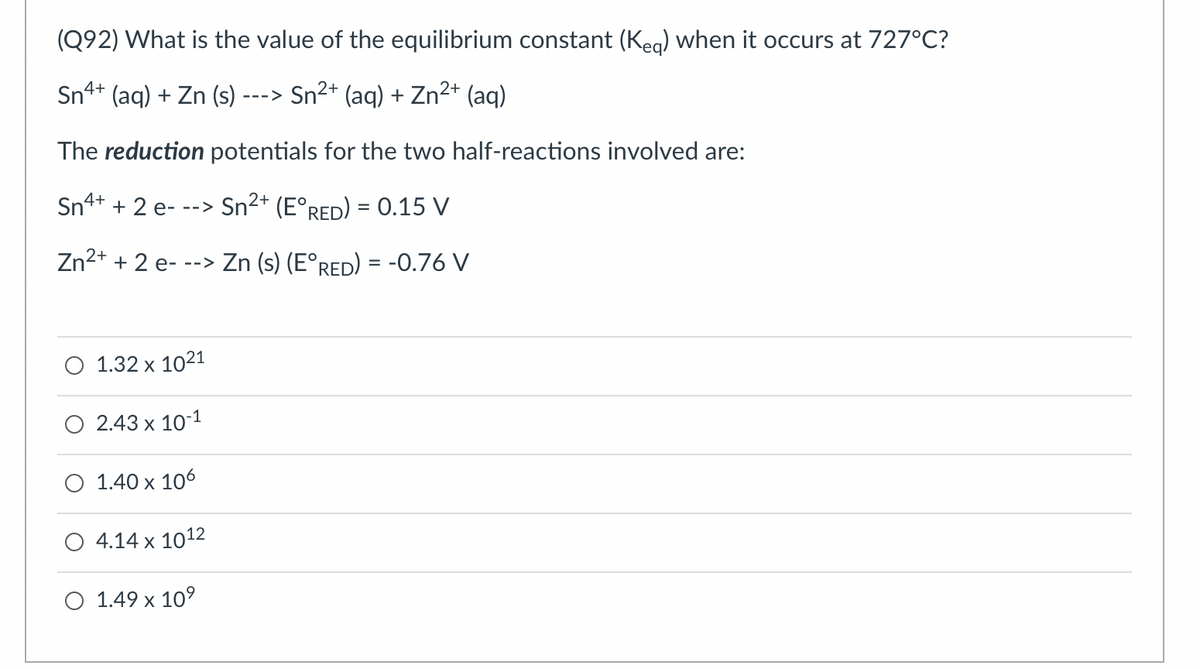 (Q92) What is the value of the equilibrium constant (Keq) when it occurs at 727°C?
Sn4+
(aq) + Zn (s) - --->
Sn²+ (aq) + Zn²+ (aq)
The reduction potentials for the two half-reactions involved are:
Sn4+ + 2 e---> Sn²+ (E°RED) = 0.15 V
2+
Zn²+ + 2 e- --> Zn (s) (E°RED) = -0.76 V
1.32 x 1021
2.43 x 10-1
O 1.40 x 106
4.14 x 1012
O 1.49 x 10⁹