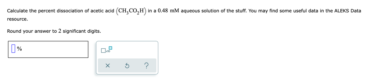 Calculate the percent dissociation of acetic acid (CH,CO,H) in a 0.48 mM aqueous solution of the stuff. You may find some useful data in the ALEKS Data
resource.
Round your answer to 2 significant digits.
%
?
