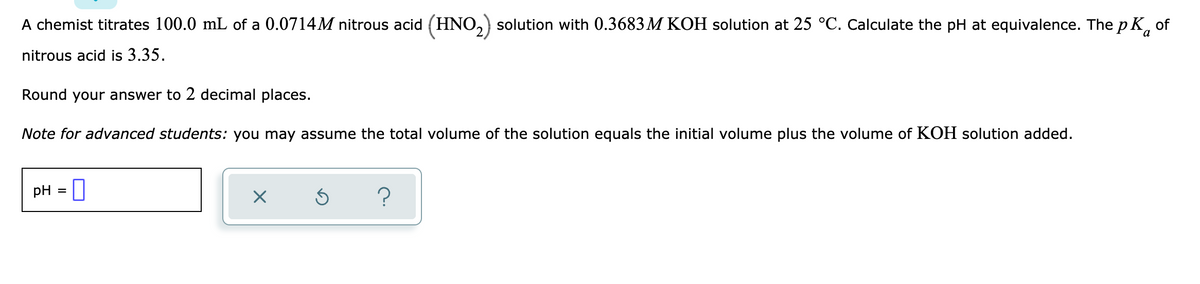 A chemist titrates 100.0 mL of a 0.0714M nitrous acid (HNO,) solution with 0.3683M KOH solution at 25 °C. Calculate the pH at equivalence. The p K, of
nitrous acid is 3.35.
Round your answer to 2 decimal places.
Note for advanced students: you may assume the total volume of the solution equals the initial volume plus the volume of KOH solution added.
pH = |
