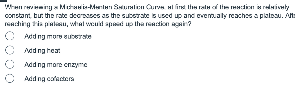 When reviewing a Michaelis-Menten Saturation Curve, at first the rate of the reaction is relatively
constant, but the rate decreases as the substrate is used up and eventually reaches a plateau. Afte
reaching this plateau, what would speed up the reaction again?
Adding more substrate
Adding heat
Adding more enzyme
Adding cofactors