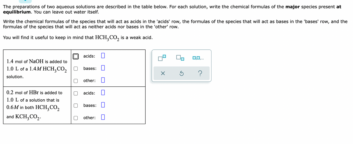 The preparations of two aqueous solutions are described in the table below. For each solution, write the chemical formulas of the major species present at
equilibrium. You can leave out water itself.
Write the chemical formulas of the species that will act as acids in the 'acids' row, the formulas of the species that will act as bases in the 'bases' row, and the
formulas of the species that will act as neither acids nor bases in the 'other' row.
You will find it useful to keep in mind that HCH,CO, is a weak acid.
acids:
1.4 mol of NaOH is added to
1.0 L of a 1.4M HCH,CO,
bases:
solution.
other: ||
0.2 mol of HBr is added to
acids:
1.0 L of a solution that is
bases:
0.6M in both HCH,CO,
and KCH,CO,.
other:

