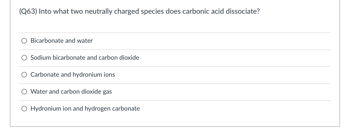 (Q63) Into what two neutrally charged species does carbonic acid dissociate?
O Bicarbonate and water
Sodium bicarbonate and carbon dioxide
Carbonate and hydronium ions
O Water and carbon dioxide gas
O Hydronium ion and hydrogen carbonate
