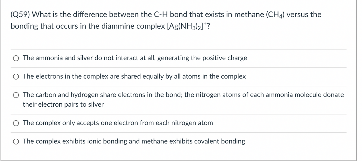 (Q59) What is the difference between the C-H bond that exists in methane (CH4) versus the
bonding that occurs in the diammine complex [Ag(NH3)2]*?
The ammonia and silver do not interact at all, generating the positive charge
The electrons in the complex are shared equally by all atoms in the complex
O The carbon and hydrogen share electrons in the bond; the nitrogen atoms of each ammonia molecule donate
their electron pairs to silver
The complex only accepts one electron from each nitrogen atom
The complex exhibits ionic bonding and methane exhibits covalent bonding
