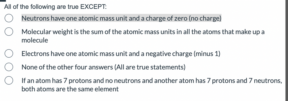 All of the following are true EXCEPT:
Neutrons have one atomic mass unit and a charge of zero (no charge)
Molecular weight is the sum of the atomic mass units in all the atoms that make up a
molecule
Electrons have one atomic mass unit and a negative charge (minus 1)
None of the other four answers (All are true statements)
If an atom has 7 protons and no neutrons and another atom has 7 protons and 7 neutrons,
both atoms are the same element