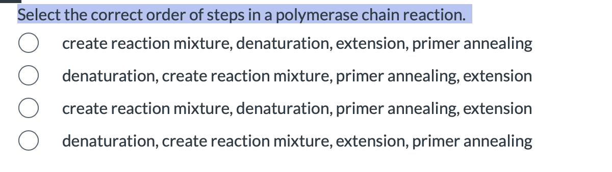 Select the correct order of steps in a polymerase chain reaction.
create reaction mixture, denaturation, extension, primer annealing
denaturation, create reaction mixture, primer annealing, extension
create reaction mixture, denaturation, primer annealing, extension
denaturation, create reaction mixture, extension, primer annealing
