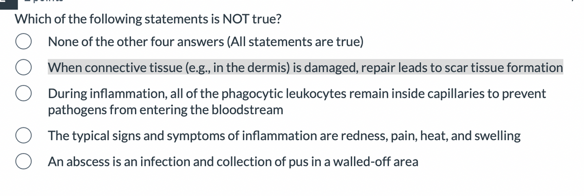 Which of the following statements is NOT true?
O
O
None of the other four answers (All statements are true)
When connective tissue (e.g., in the dermis) is damaged, repair leads to scar tissue formation
During inflammation, all of the phagocytic leukocytes remain inside capillaries to prevent
pathogens from entering the bloodstream
The typical signs and symptoms of inflammation are redness, pain, heat, and swelling
An abscess is an infection and collection of pus in a walled-off area
