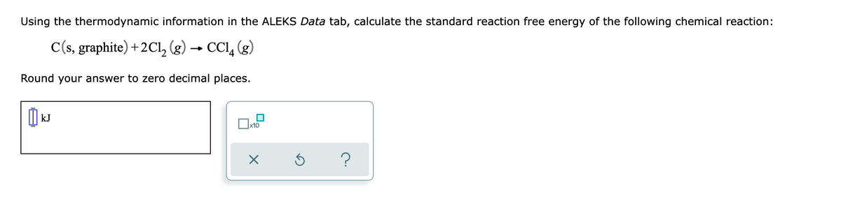 Using the thermodynamic information in the ALEKS Data tab, calculate the standard reaction free energy of the following chemical reaction:
C(s, graphite) + 2Cl₂ (g) → CCl4 (g)
Round your answer to zero decimal places.
เม
kJ
x10
X
?
Ś