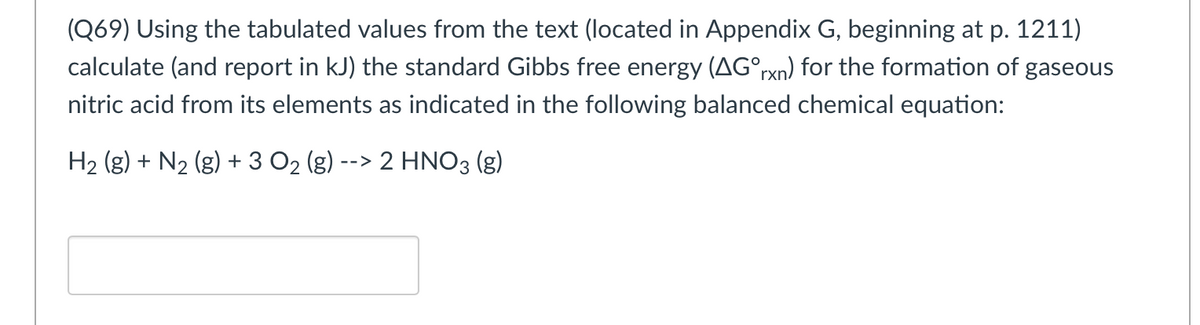(Q69) Using the tabulated values from the text (located in Appendix G, beginning at p. 1211)
calculate (and report in kJ) the standard Gibbs free energy (AG°rxn) for the formation of gaseous
nitric acid from its elements as indicated in the following balanced chemical equation:
H₂ (g) + N₂ (g) + 3 O₂ (g) --> 2 HNO3 (g)