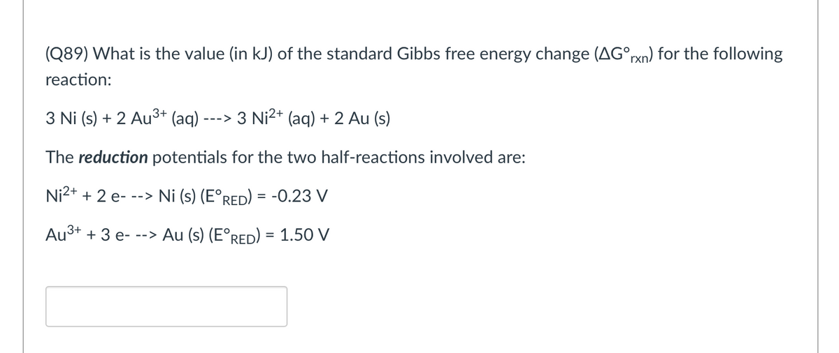 (Q89) What is the value (in kJ) of the standard Gibbs free energy change (AG°rxn) for the following
reaction:
3 Ni (s) + 2 Au³+ (aq) ----> 3 Ni²+ (aq) + 2 Au (s)
The reduction potentials for the two half-reactions involved are:
Ni²+ + 2 e---> Ni (s) (E°RED) = -0.23 V
Au³+ + 3 e- --> Au (s) (E°RED) = 1.50 V