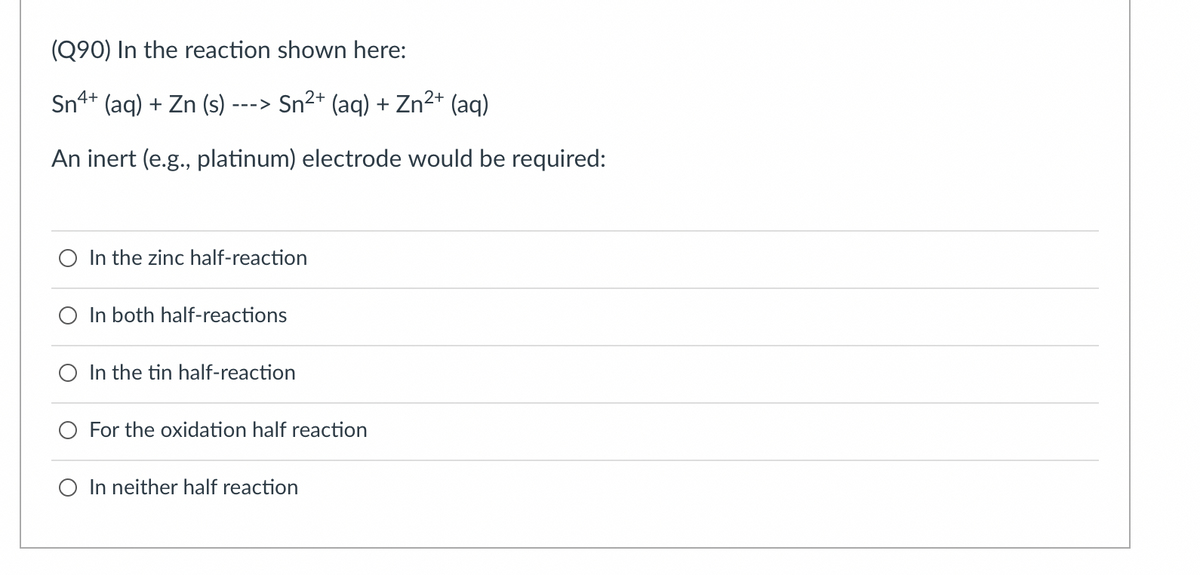 (Q90) In the reaction shown here:
Sn4+ (aq) + Zn (s) -
--->
Sn²+ (aq) + Zn²+ (aq)
An inert (e.g., platinum) electrode would be required:
In the zinc half-reaction
In both half-reactions
In the tin half-reaction
For the oxidation half reaction
O In neither half reaction