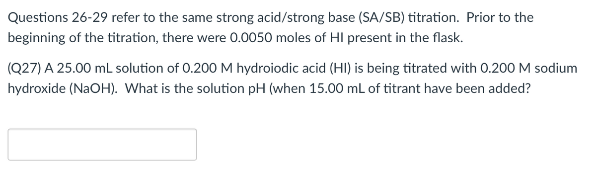 Questions 26-29 refer to the same strong acid/strong base (SA/SB) titration. Prior to the
beginning of the titration, there were 0.0050 moles of HI present in the flask.
(Q27) A 25.00 mL solution of 0.200 M hydroiodic acid (HI) is being titrated with 0.200 M sodium
hydroxide (NaOH). What is the solution pH (when 15.00 mL of titrant have been added?
