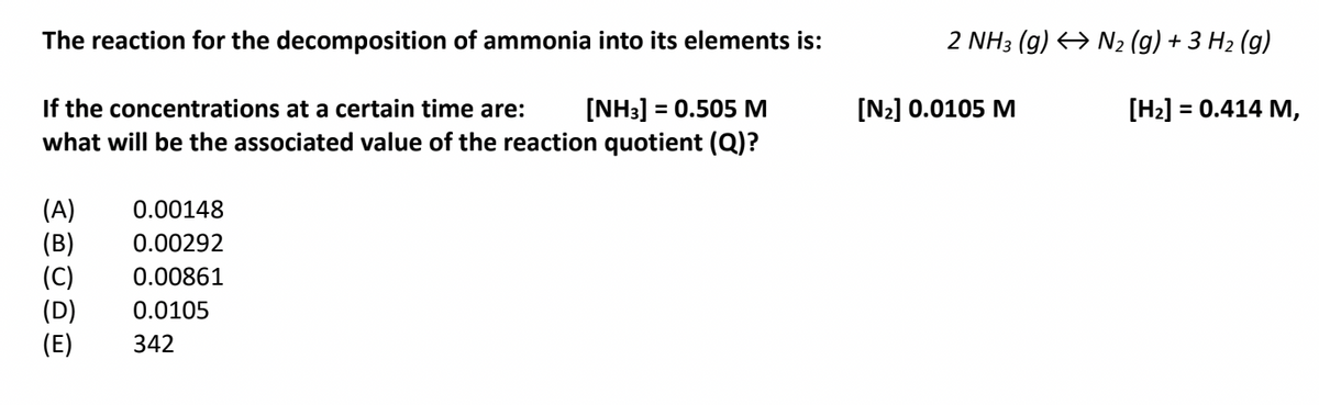 The reaction for the decomposition of ammonia into its elements is:
2 NH3 (g) → N2 (g) + 3 H2 (g)
[N2] 0.0105 M
If the concentrations at a certain time are:
what will be the associated value of the reaction quotient (Q)?
[NH3] = 0.505 M
[H2] = 0.414 M,
%3D
%3D
(A)
(B)
(C)
(D)
(E)
0.00148
0.00292
0.00861
0.0105
342
