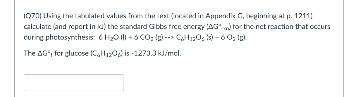 (Q70) Using the tabulated values from the text (located in Appendix G, beginning at p. 1211)
calculate (and report in kJ) the standard Gibbs free energy (AG°rxn) for the net reaction that occurs
during photosynthesis: 6 H₂O (1) + 6 CO₂ (g) --> C6H12O6 (s) + 6 0₂ (g).
The AG°f for glucose (C6H₁2O6) is -1273.3 kJ/mol.