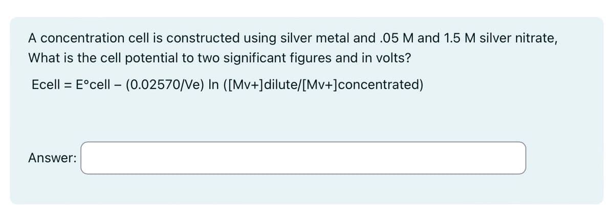 A concentration cell is constructed using silver metal and .05 M and 1.5 M silver nitrate,
What is the cell potential to two significant figures and in volts?
Ecell = Eºcell - (0.02570/Ve) In ([Mv+]dilute/[Mv+] concentrated)
Answer: