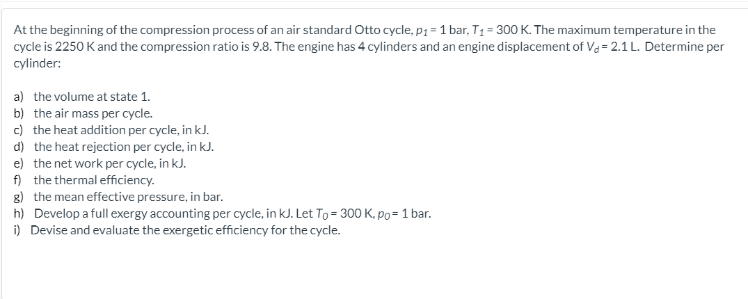 At the beginning of the compression process of an air standard Otto cycle, P1=1 bar, T1 = 300 K. The maximum temperature in the
cycle is 2250 K and the compression ratio is 9.8. The engine has 4 cylinders and an engine displacement of Vd= 2.1 L. Determine per
cylinder:
a) the volume at state 1.
b) the air mass per cycle.
c) the heat addition per cycle, in kJ.
d) the heat rejection per cycle, in kJ.
e) the net work per cycle, in kJ.
f) the thermal efficiency.
g) the mean effective pressure, in bar.
h) Develop a full exergy accounting per cycle, in kJ. Let To = 300 K, po= 1 bar.
i) Devise and evaluate the exergetic efficiency for the cycle.
