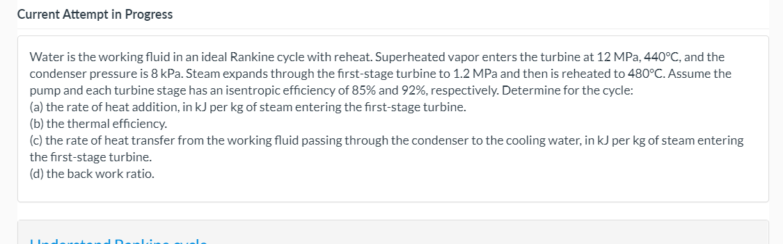 Current Attempt in Progress
Water is the working fluid in an ideal Rankine cycle with reheat. Superheated vapor enters the turbine at 12 MPa, 440°C, and the
condenser pressure is 8 kPa. Steam expands through the first-stage turbine to 1.2 MPa and then is reheated to 480°C. Assume the
pump and each turbine stage has an isentropic efficiency of 85% and 92%, respectively. Determine for the cycle:
(a) the rate of heat addition, in kJ per kg of steam entering the first-stage turbine.
(b) the thermal efficiency.
(c) the rate of heat transfer from the working fluid passing through the condenser to the cooling water, in kJ per kg of steam entering
the first-stage turbine.
(d) the back work ratio.
