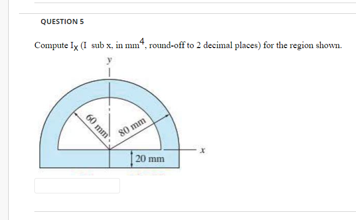 QUESTION 5
Compute Ix (I sub x, in mm“, round-off to 2 decimal places) for the region shown.
4
80 mm
20 mm
60 mm.
