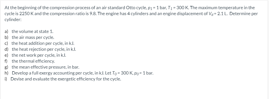 At the beginning of the compression process of an air standard Otto cycle, p1= 1 bar, T1 = 300 K. The maximum temperature in the
cycle is 2250 K and the compression ratio is 9.8. The engine has 4 cylinders and an engine displacement of Vd= 2.1 L. Determine per
cylinder:
a) the volume at state 1.
b) the air mass per cycle.
c) the heat addition per cycle, in kJ.
d) the heat rejection per cycle, in kJ.
e) the net work per cycle, in kJ.
f) the thermal efficiency.
g) the mean effective pressure, in bar.
h) Develop a full exergy accounting per cycle, in kJ. Let To = 300 K, po= 1 bar.
i) Devise and evaluate the exergetic efficiency for the cycle.
