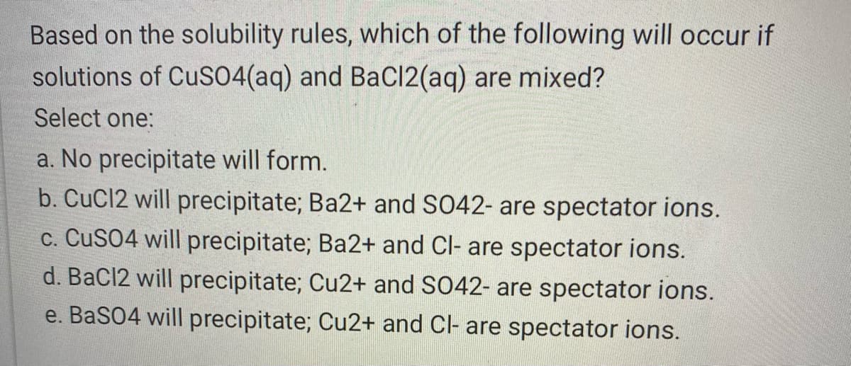 Based on the solubility rules, which of the following will occur if
solutions of CuSO4(aq) and BaCl(aq) are mixed?
Select one:
a. No precipitate will form.
b. CuCl2 will precipitate; Ba2+ and S042- are spectator ions.
c. CuSO4 will precipitate; Ba2+ and Cl- are spectator ions.
d. BaCl2 will precipitate; Cu2+ and SO42- are spectator ions.
e. BaSO4 will precipitate; Cu2+ and Cl- are spectator ions.
