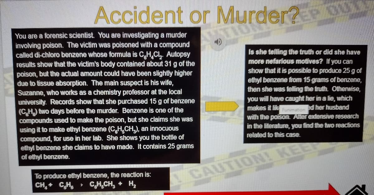 Accident or Murder2
You are a forensic scientist. You are investigating a murder
involving poison. The victim was poisoned with a compound
called di-chloro benzene whose formula is CH,Cl, Autopsy
results show that the victim's body contained about 31 g of the
poison, but the actual amount could have been slightly higher
due to tissue absorption. The main suspect is his wife,
Suzanne, who works as a chemistry professor at the local
university. Records show that she purchased 15 g of benzene
(CH) two days before the murder. Benzene is one of the
compounds used to make the poison, but she claims she was
using it to make ethyl benzene (CHCH,), an innocuous
compound, for use in her lab. She shows you the bottle of
ethyl benzene she claims to have made. It contains 25 grams
of ethyl benzene.
Is she telling the truth or did she have
more nefarious motives? If you can
show that it is possible to produce 25 g of
ethyl benzene from 15 grams of benzene,
then she was felling the truth. Otherwise,
you will have caught her in a lie, which
makes it likFunimation ed her husband
with the poison. Aiter extensive research
in the literature, you find the two reactions
related to this case.
EE
To produce ethyl benzene, the reaction is:
CH,+ CH,
CAUTION KE
CH,CH, + H,
