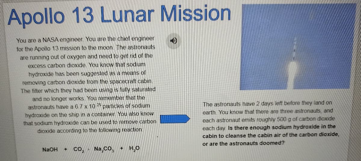 Apollo 13 Lunar Mission
You are a NASA engineer. You are the chief engineer
for the Apollo 13 mission to the moon The astronauts
are running out of oxygen and need to get rid of the
excess carbon dioxide. You know that sodium
hydroxide has been suggested as a means of
removing carbon dioxide from the spacecraft cabin.
The filter which they had been using is fully saturated
and no longer works. You remember that the
astronauts have a 6.7 x 10 25 particles of sodium
The astronauts have 2 days left before they land on
earth. You know that there are three astronauts, and
hydroxide on the ship in a container. You also know
that sodium hydroxide can be used to remove carbon
dioxide according to the following reaction.
each astronaut emits roughly 500 g of carbon dioxide
each day Is there enough sodium hydroxide in the
cabin to cleanse the cabin air of the carbon dioxide,
or are the astronauts doomed?
NaOH
Na,CO,
+ H,O
