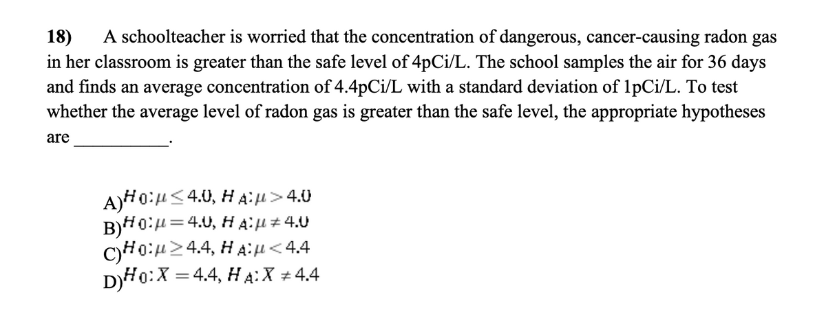 18) A schoolteacher is worried that the concentration of dangerous, cancer-causing radon gas
in her classroom is greater than the safe level of 4pCi/L. The school samples the air for 36 days
and finds an average concentration of 4.4pCi/L with a standard deviation of 1pCi/L. To test
whether the average level of radon gas is greater than the safe level, the appropriate hypotheses
are
A)HO:μ<4.0, HA:µ>4.0
B)H₁²μ = 4.0, HA?µ‡4.U
CHO:24.4, HA:μ< 4.4
D)HO: X = 4.4, HA:X + 4.4