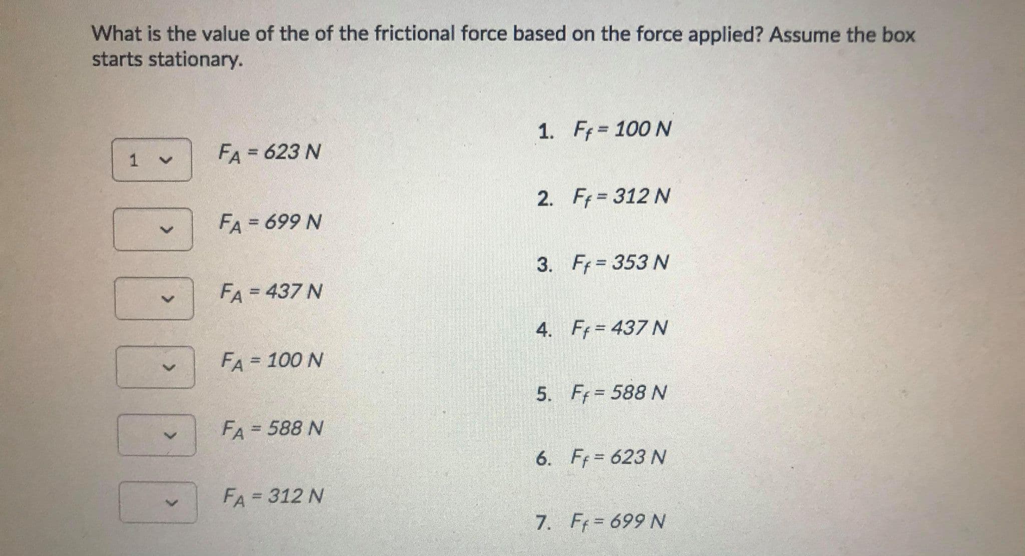 What is the value of the of the frictional force based on the force applied? Assume the box
starts stationary.
1. Ff 100 N
1 v
FA = 623 N
2.
Ff = 312 N
FA = 699 N
%3D
3.
Ff = 353 N
FA=437 N
%3D
4.
Ff = 437 N
FA = 100 N
%3D
5. F= 588 N
FA = 588 N
%3D
6. Ff= 623 N
FA=312 N
%3D
7. Ff= 699 N
<>
<>
<.
<>
