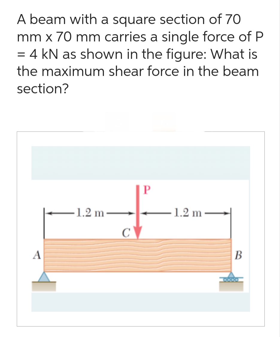 A beam with a square section of 70
mm x 70 mm carries a single force of P
4 kN as shown in the figure: What is
the maximum shear force in the beam
section?
=
A
-1.2 m-
C
P
-1.2 m
B