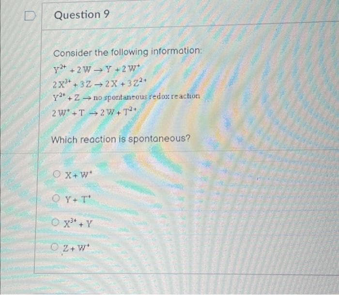 Question 9
Consider the following information:
y +2 W
Y + 2W*
2X³+32
2X+32²*
y² + Zno spontaneous redox reaction
2W*+T2W+T²+
Which reaction is spontaneous?
OX+W*
OY+ T
O x³ + Y
OZ+W*
703