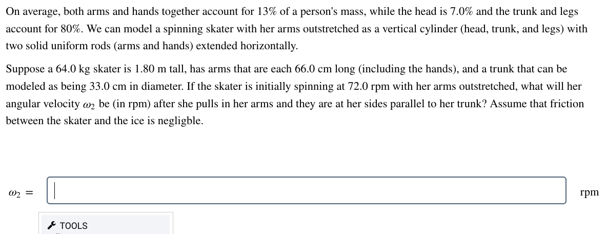 On average, both arms and hands together account for 13% of a person's mass, while the head is 7.0% and the trunk and legs
account for 80%. We can model a spinning skater with her arms outstretched as a vertical cylinder (head, trunk, and legs) with
two solid uniform rods (arms and hands) extended horizontally.
Suppose a 64.0 kg skater is 1.80 m tall, has arms that are each 66.0 cm long (including the hands), and a trunk that can be
modeled as being 33.0 cm in diameter. If the skater is initially spinning at 72.0 rpm with her arms outstretched, what will her
angular velocity @o2 be (in rpm) after she pulls in her arms and they are at her sides parallel to her trunk? Assume that friction
between the skater and the ice is negligble.
@₂ =
TOOLS
rpm