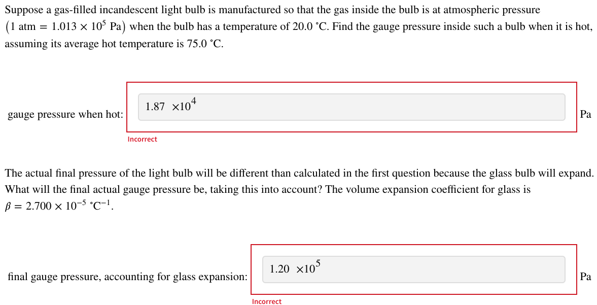 Suppose a gas-filled incandescent light bulb is manufactured so that the gas inside the bulb is at atmospheric pressure
(1 atm = 1.013 × 105 Pa) when the bulb has a temperature of 20.0 °C. Find the gauge pressure inside such a bulb when it is hot,
assuming its average hot temperature is 75.0 °C.
gauge pressure when hot:
1.87 X104
Incorrect
The actual final pressure of the light bulb will be different than calculated in the first question because the glass bulb will expand.
What will the final actual gauge pressure be, taking this into account? The volume expansion coefficient for glass is
ß = 2.700 x 10-5 °C-1.
final gauge pressure, accounting for glass expansion:
1.20 ×105
Pa
Incorrect
Pa