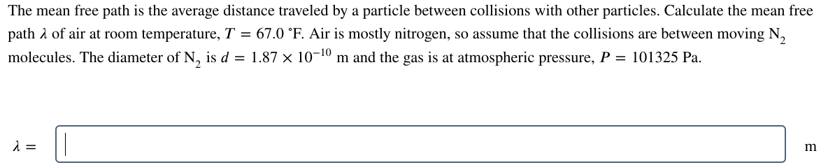 The mean free path is the average distance traveled by a particle between collisions with other particles. Calculate the mean free
path of air at room temperature, T = 67.0 °F. Air is mostly nitrogen, so assume that the collisions are between moving N₂
molecules. The diameter of N₂ is d = 1.87 × 10−¹0 m and the gas is at atmospheric pressure, P = 101325 Pa.
λ =
m