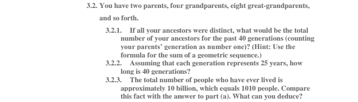 3.2. You have two parents, four grandparents, eight great-grandparents,
and so forth.
3.2.1. If all your ancestors were distinct, what would be the total
number of your ancestors for the past 40 generations (counting
your parents' generation as number one)? (Hint: Use the
formula for the sum of a geometric sequence.)
3.2.2. Assuming that each generation represents 25 years, how
long is 40 generations?
3.2.3. The total number of people who have ever lived is
approximately 10 illion, which equals 1010 people. Compare
this fact with the answer to part (a). What can you deduce?
