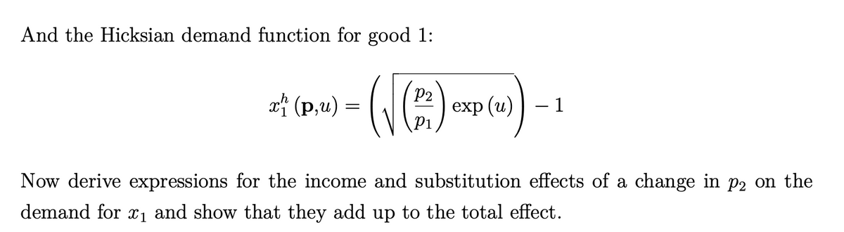 And the Hicksian demand function for good 1:
x (p,u)
P2
exp (u) | – 1
P1
Now derive expressions for the income and substitution effects of a change in p2 on the
demand for x1 and show that they add up to the total effect.

