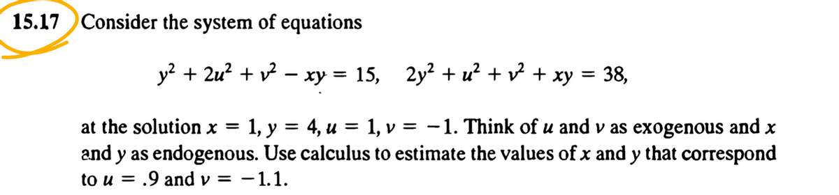 15.17 Consider the system of equations
y? + 2u? + v? – xy = 15,
2y? + u? + v + xy = 38,
1, v = -1. Think of u and v as exogenous and x
at the solution x = 1, y = 4, u =
and y as endogenous. Use calculus to estimate the values of x and y that correspond
to u = .9 and v = -1.1.
