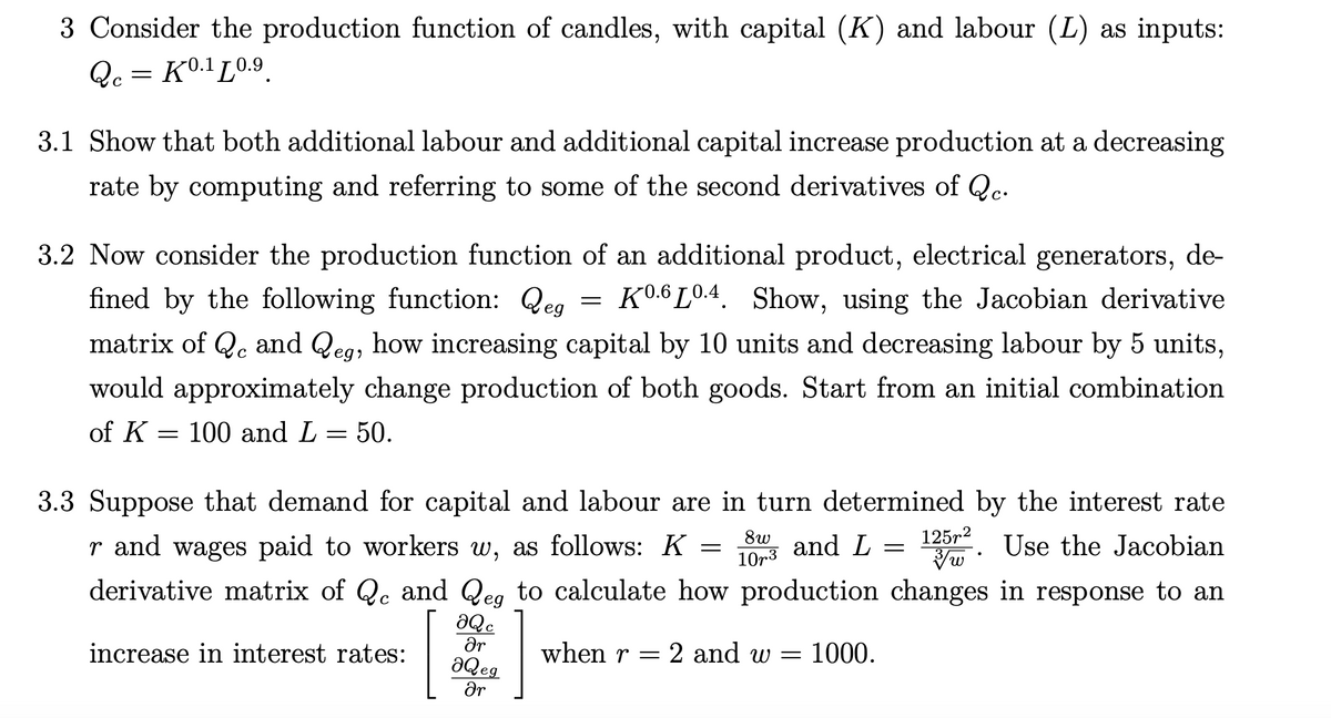 3 Consider the production function of candles, with capital (K) and labour (L) as inputs:
Qc = K0.1 L0.9.
3.1 Show that both additional labour and additional capital increase production at a decreasing
rate by computing and referring to some of the second derivatives of Qe.
3.2 Now consider the production function of an additional product, electrical generators, de-
fined by the following function: Qeg
K0.6 L0.4. Show, using the Jacobian derivative
matrix of Q. and Qeg, how increasing capital by 10 units and decreasing labour by 5 units,
would approximately change production of both goods. Start from an initial combination
of K = 100 and L = 50.
3.3 Suppose that demand for capital and labour are in turn determined by the interest rate
r and wages paid to workers w, as follows: K
8w
and L
125r2
Use the Jacobian
10r3
derivative matrix of Qc and Q to calculate how production changes in response to an
eg
increase in interest rates:
when r
= 2 and w = 1000.
aQeg
ar
