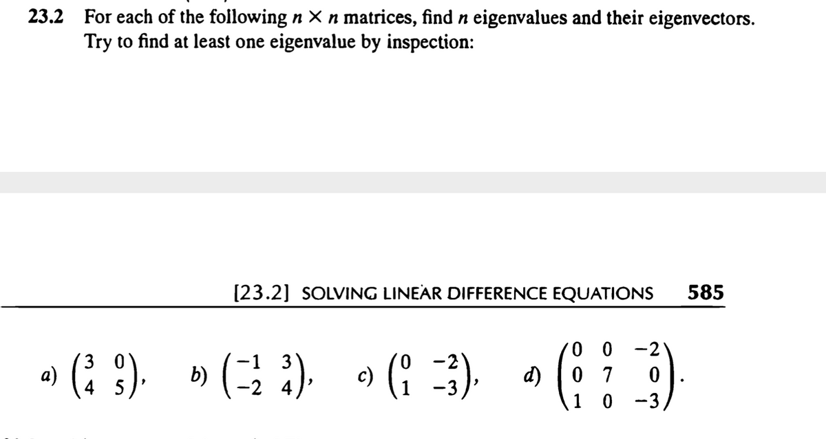 23.2 For each of the following n × n matrices, find n eigenvalues and their eigenvectors.
Try to find at least one eigenvalue by inspection:
[23.2] SOLVING LINEAR DIFFERENCE EQUATIONS
585
» (: 9). »(3) • (: 3) • (
0 0
0 7
1 0
-2
-1 3
-2 4
3 0
-2
4 5
-3
