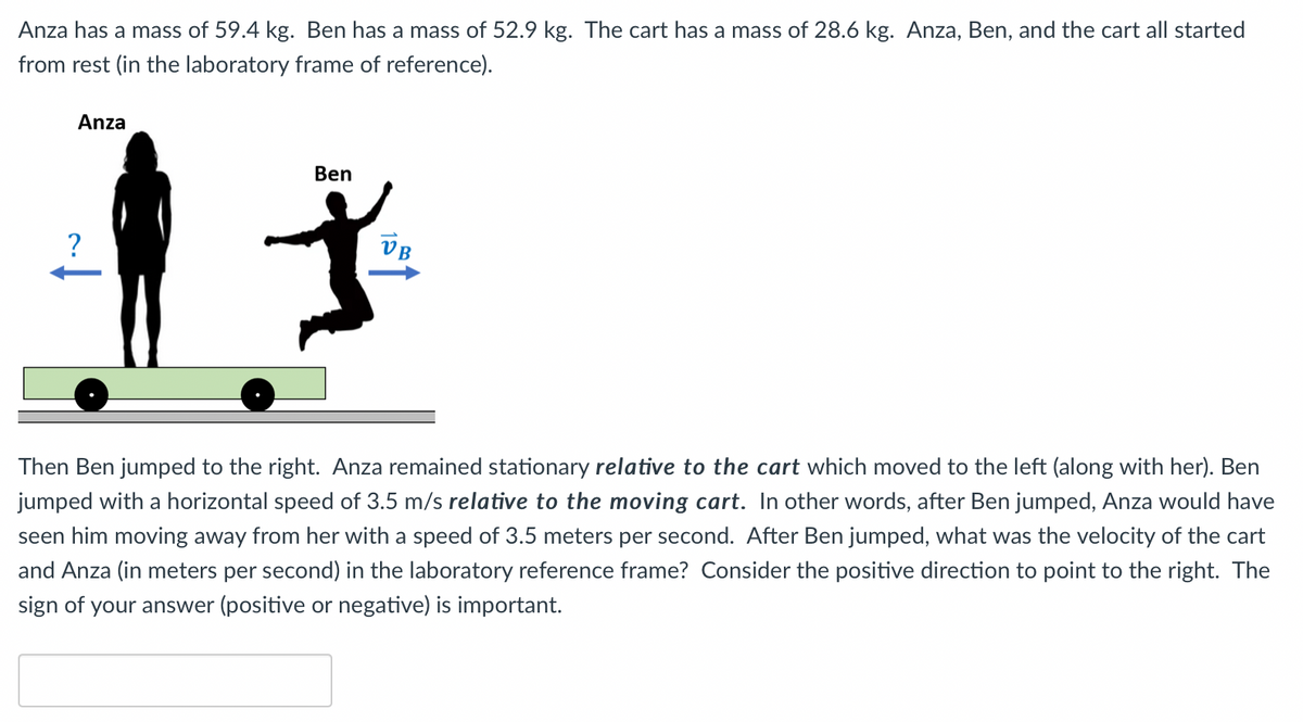 Anza has a mass of 59.4 kg. Ben has a mass of 52.9 kg. The cart has a mass of 28.6 kg. Anza, Ben, and the cart all started
from rest (in the laboratory frame of reference).
Anza
Ben
VB
Then Ben jumped to the right. Anza remained stationary relative to the cart which moved to the left (along with her). Ben
jumped with a horizontal speed of 3.5 m/s relative to the moving cart. In other words, after Ben jumped, Anza would have
seen him moving away from her with a speed of 3.5 meters per second. After Ben jumped, what was the velocity of the cart
and Anza (in meters per second) in the laboratory reference frame? Consider the positive direction to point to the right. The
sign of your answer (positive or negative) is important.
