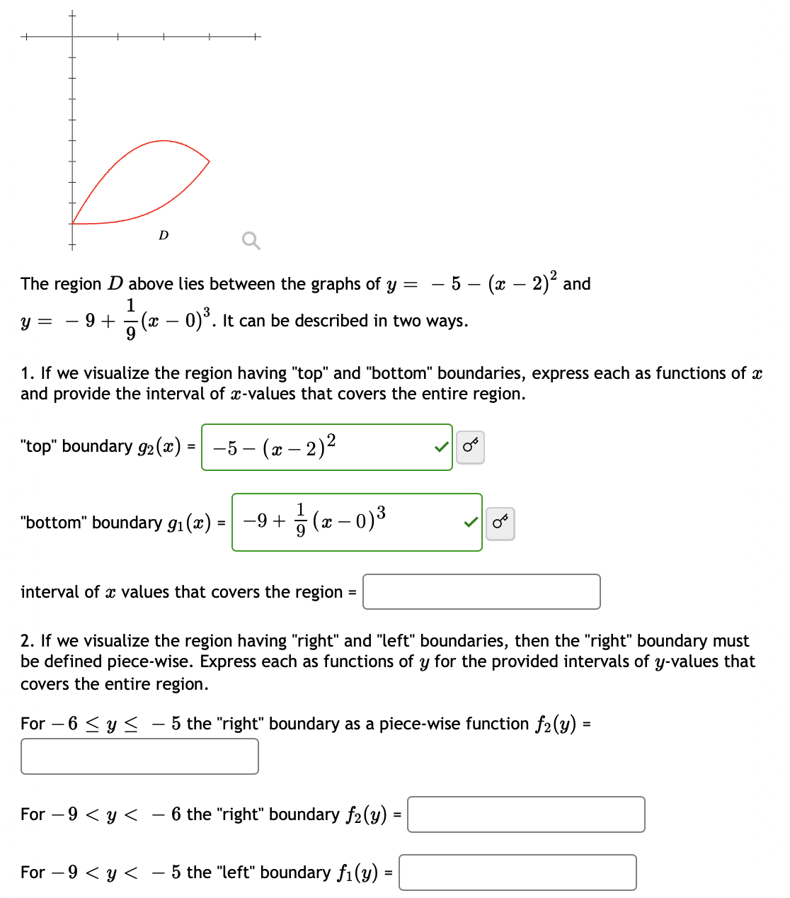 The region D above lies between the graphs of y =
– 5 – (x – 2)² and
1
9 + -(x – 0)°. It can be described in two ways.
3
y =
1. If we visualize the region having "top" and "bottom" boundaries, express each as functions of x
and provide the interval of x-values that covers the entire region.
"top" boundary g2(x) = | -5 – (x – 2)²
"bottom" boundary g1(x)
(x – 0)3
-9 +
interval of x values that covers the region
=
2. If we visualize the region having "right" and "left" boundaries, then the "right" boundary must
be defined piece-wise. Express each as functions of y for the provided intervals of y-values that
covers the entire region.
For – 6 < y <
5 the "right" boundary as a piece-wise function f2(y) =
For – 9 < y <
- 6 the "right" boundary f2(y)
For – 9 < y <
- 5 the "left" boundary f1(y) =
