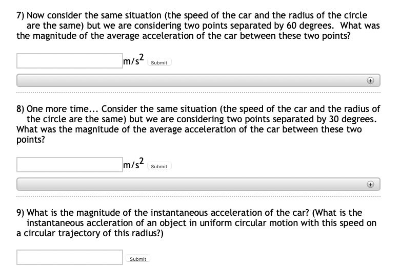 7) Now consider the same situation (the speed of the car and the radius of the circle
are the same) but we are considering two points separated by 60 degrees. What was
the magnitude of the average acceleration of the car between these two points?
m/s?
Submit
8) One more time... Consider the same situation (the speed of the car and the radius of
the circle are the same) but we are considering two points separated by 30 degrees.
What was the magnitude of the average acceleration of the car between these two
points?
Submit
9) What is the magnitude of the instantaneous acceleration of the car? (What is the
instantaneous accleration of an object in uniform circular motion with this speed on
a circular trajectory of this radius?)
Submit

