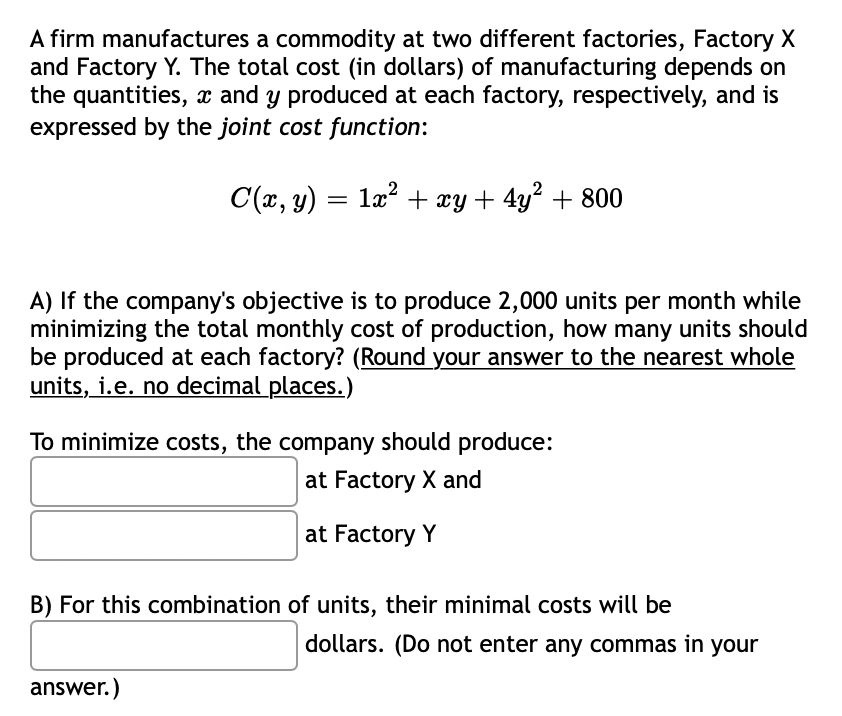 A firm manufactures a commodity at two different factories, Factory X
and Factory Y. The total cost (in dollars) of manufacturing depends on
the quantities, x and y produced at each factory, respectively, and is
expressed by the joint cost function:
C(x, y) = lx? + xy + 4y? + 800
A) If the company's objective is to produce 2,000 units per month while
minimizing the total monthly cost of production, how many units should
be produced at each factory? (Round your answer to the nearest whole
units, i.e. no decimal places.)
To minimize costs, the company should produce:
at Factory X and
at Factory Y
B) For this combination of units, their minimal costs will be
dollars. (Do not enter any commas in your
answer.)

