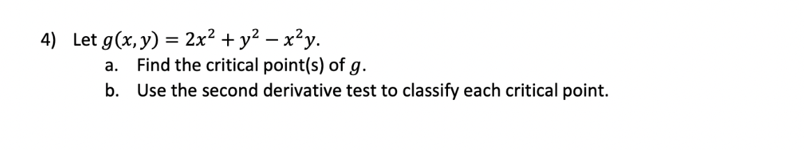 4) Let g(x, y) = 2x² + y² – x²y.
Find the critical point(s) of g.
а.
b. Use the second derivative test to classify each critical point.
