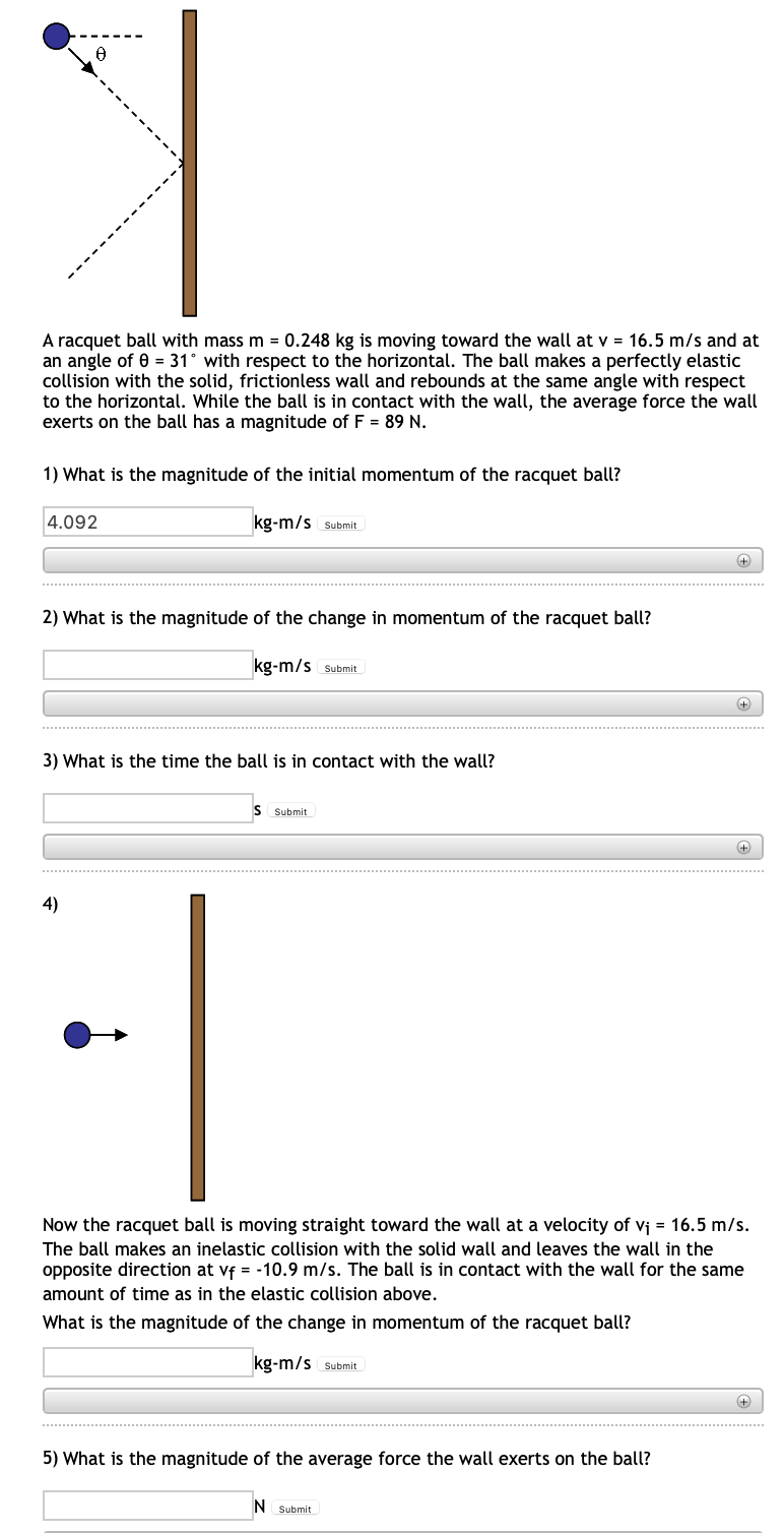 A racquet ball with mass m = 0.248 kg is moving toward the wall at v = 16.5 m/s and at
an angle of 0 = 31° with respect to the horizontal. The ball makes a perfectly elastic
collision with the solid, frictionless wall and rebounds at the same angle with respect
to the horizontal. While the ball is in contact with the wall, the average force the wall
exerts on the ball has a magnitude of F = 89 N.
1) What is the magnitude of the initial momentum of the racquet ball?
4.092
kg-m/s Submit
2) What is the magnitude of the change in momentum of the racquet ball?
kg-m/s Submit
+
3) What is the time the ball is in contact with the wall?
S Submit
+
4)
Now the racquet ball is moving straight toward the wall at a velocity of vj = 16.5 m/s.
The ball makes an inelastic collision with the solid wall and leaves the wall in the
opposite direction at vf = -10.9 m/s. The ball is in contact with the wall for the same
amount of time as in the elastic collision above.
What is the magnitude of the change in momentum of the racquet ball?
kg-m/s Submit
5) What is the magnitude of the average force the wall exerts on the ball?
N Submit
