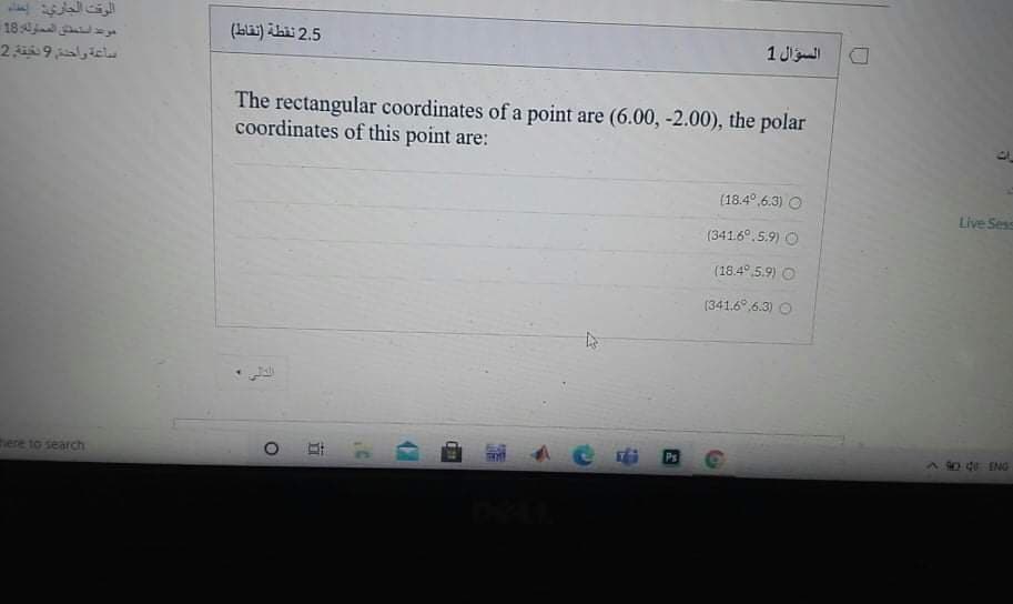 الوقت الجاري إعداء
موعد استنقق الم ملولة 18
ساعة واحة 9نخينة 2
2.5 نقطة )نقاط(
السؤال 1
The rectangular coordinates of a point are (6.00, -2.00), the polar
coordinates of this point are:
(18.4°,6.3) O
Live Sess
(341.6°.5.9) O
(18.4° 5.9) O
(341.6°,6.3) O
here to search
Ps
92-40 ING
