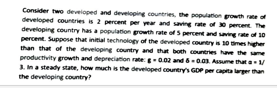 Consider two developed and developing countries, the population growth rate of
developed countries is 2 percent per year and saving rate of 30 percent. The
developing country has a population growth rate of 5 percent and saving rate of 10
percent. Suppose that initial technology of the developed country is 10 times higher
than that of the developing country and that both countries have the same
productivity growth and depreciation rate: g = 0.02 and 6 = 0.03. Assume that a = 1/
3. In a steady state, how much is the developed country's GDP per capita larger than
the developing country?
