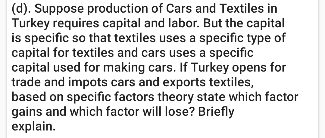 (d). Suppose production of Cars and Textiles in
Turkey requires capital and labor. But the capital
is specific so that textiles uses a specific type of
capital for textiles and cars uses a specific
capital used for making cars. If Turkey opens for
trade and impots cars and exports textiles,
based on specific factors theory state which factor
gains and which factor will lose? Briefly
explain.
