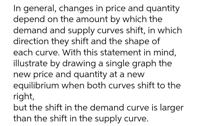 In general, changes in price and quantity
depend on the amount by which the
demand and supply curves shift, in which
direction they shift and the shape of
each curve. With this statement in mind,
illustrate by drawing a single graph the
new price and quantity at a new
equilibrium when both curves shift to the
right,
but the shift in the demand curve is larger
than the shift in the supply curve.
